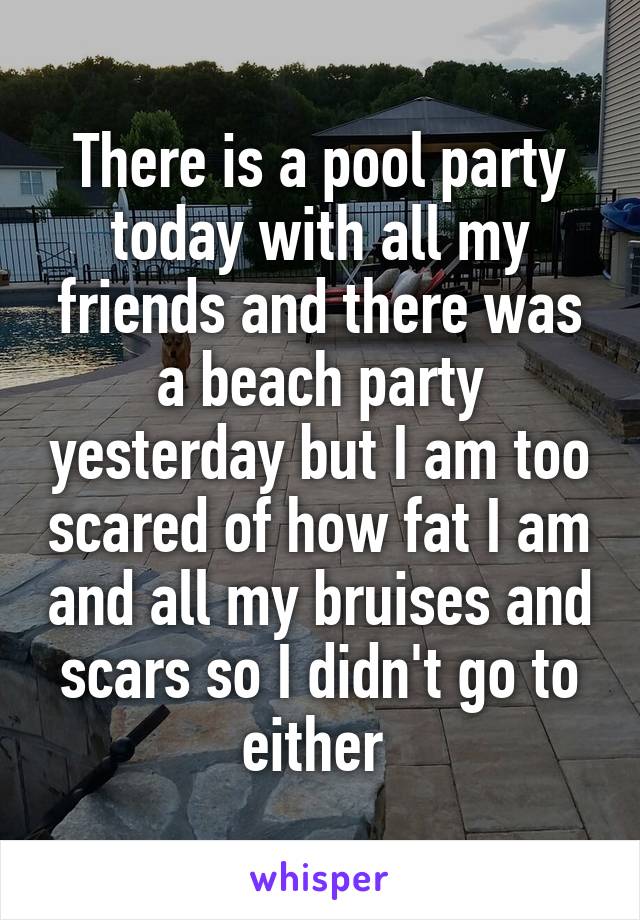 There is a pool party today with all my friends and there was a beach party yesterday but I am too scared of how fat I am and all my bruises and scars so I didn't go to either 