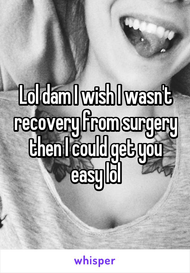 Lol dam I wish I wasn't recovery from surgery then I could get you easy lol
