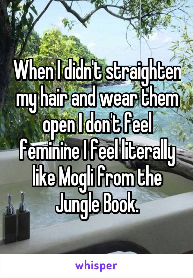 When I didn't straighten my hair and wear them open I don't feel feminine I feel literally like Mogli from the Jungle Book.