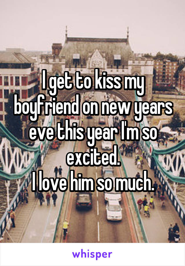 I get to kiss my boyfriend on new years eve this year I'm so excited.
I love him so much.