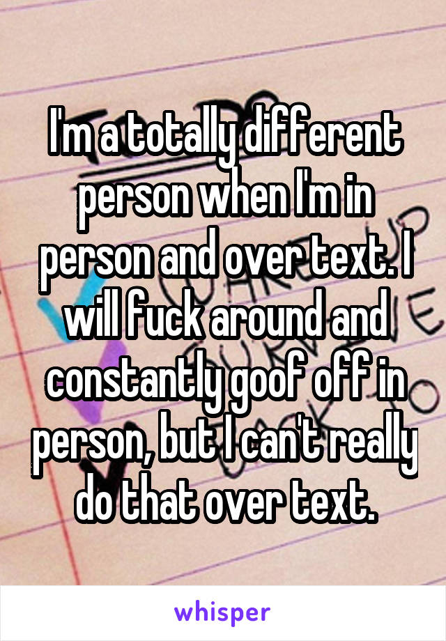I'm a totally different person when I'm in person and over text. I will fuck around and constantly goof off in person, but I can't really do that over text.