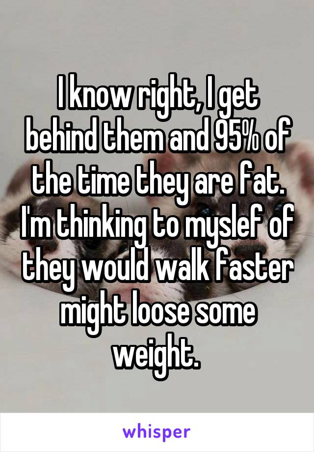 I know right, I get behind them and 95% of the time they are fat. I'm thinking to myslef of they would walk faster might loose some weight. 