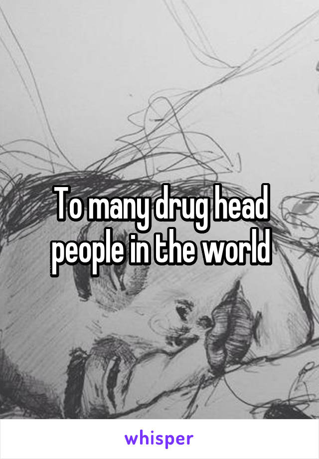 To many drug head people in the world