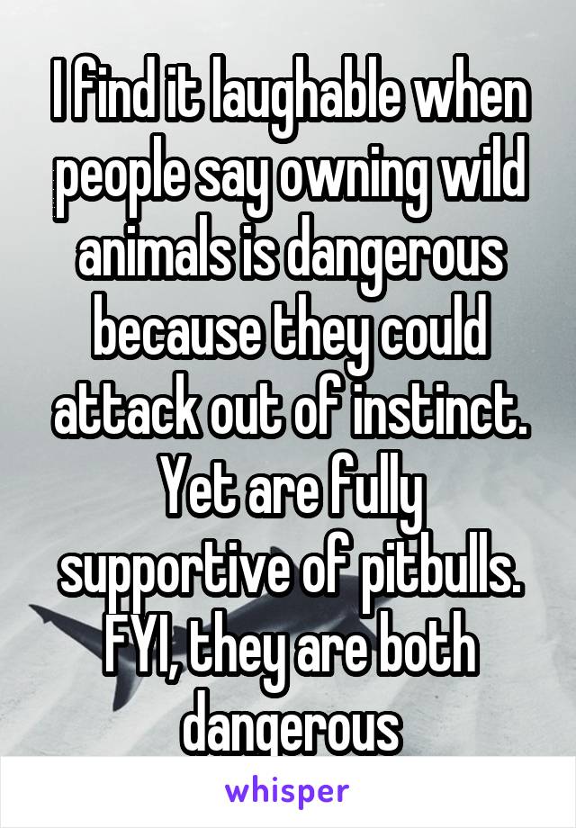 I find it laughable when people say owning wild animals is dangerous because they could attack out of instinct. Yet are fully supportive of pitbulls. FYI, they are both dangerous