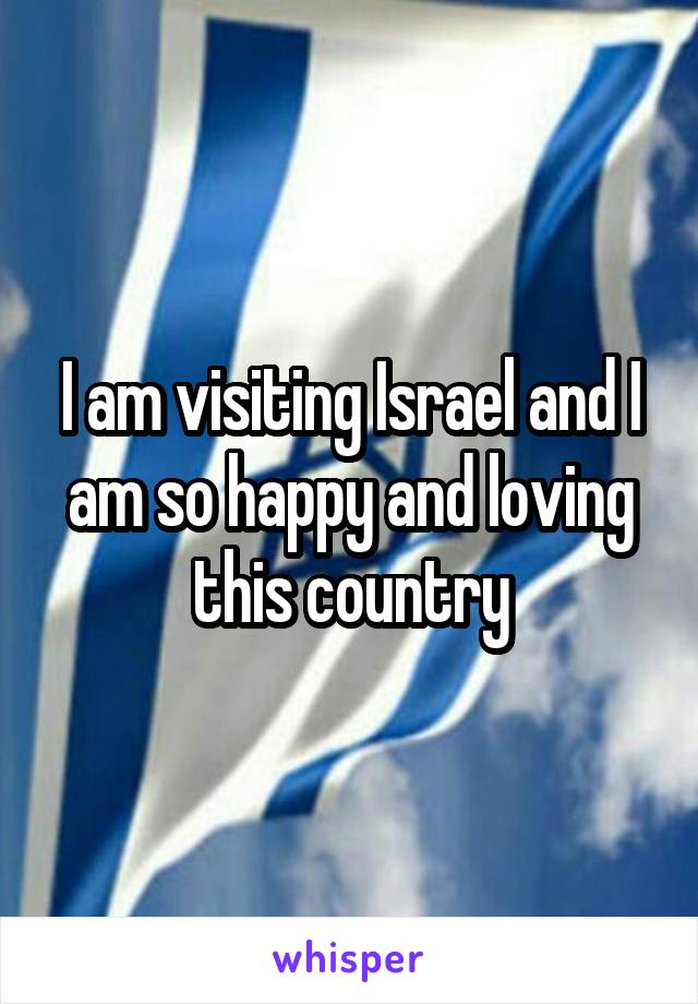 I am visiting Israel and I am so happy and loving this country