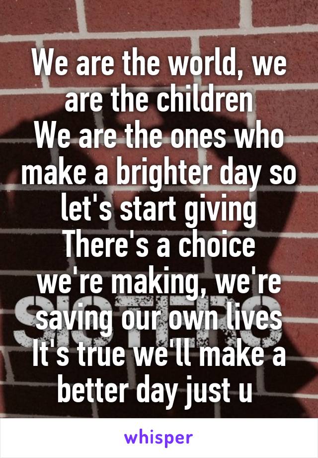 We are the world, we are the children
We are the ones who make a brighter day so let's start giving
There's a choice we're making, we're saving our own lives
It's true we'll make a better day just u 