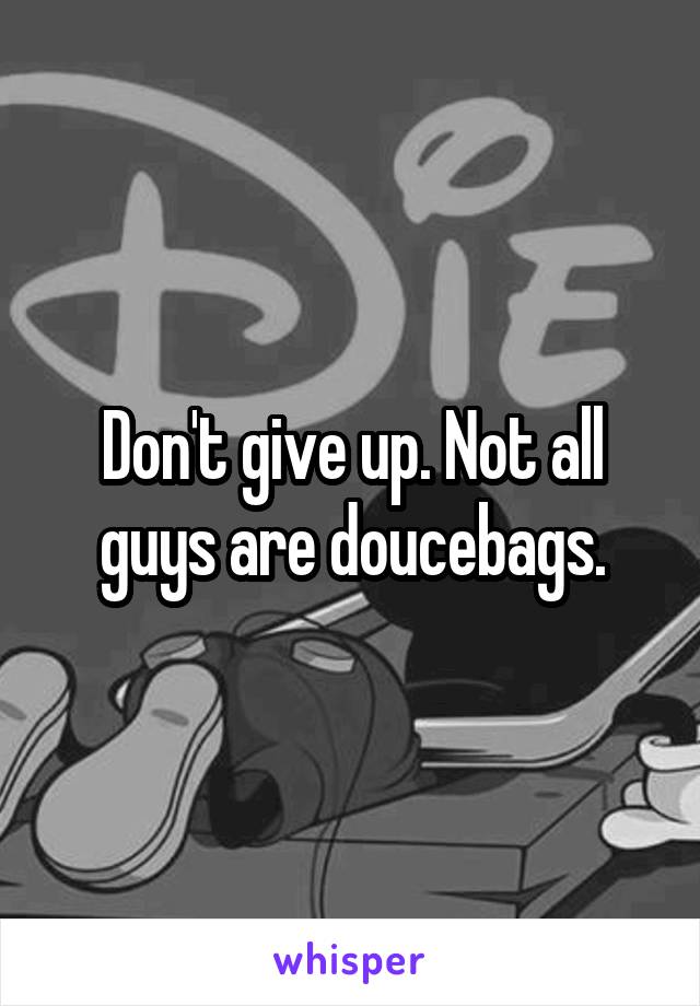 Don't give up. Not all guys are doucebags.