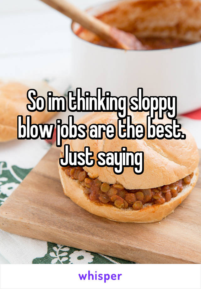 So im thinking sloppy blow jobs are the best. Just saying
