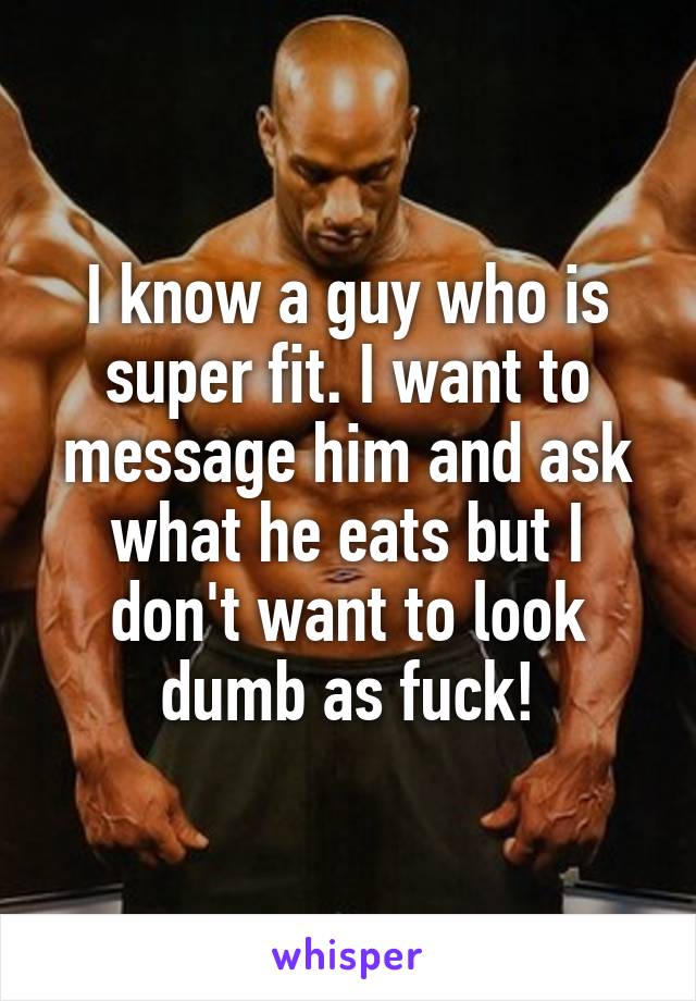 I know a guy who is super fit. I want to message him and ask what he eats but I don't want to look dumb as fuck!