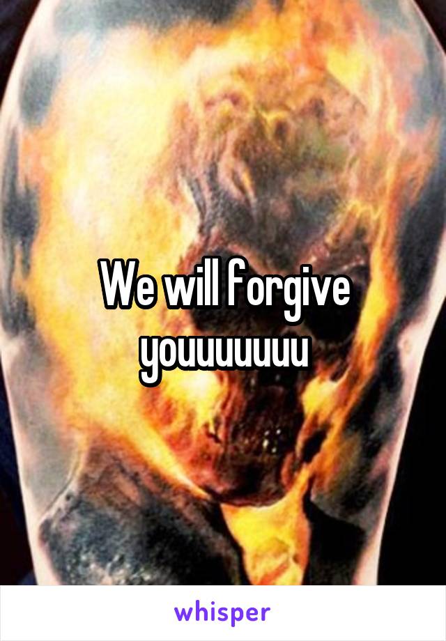We will forgive youuuuuuu