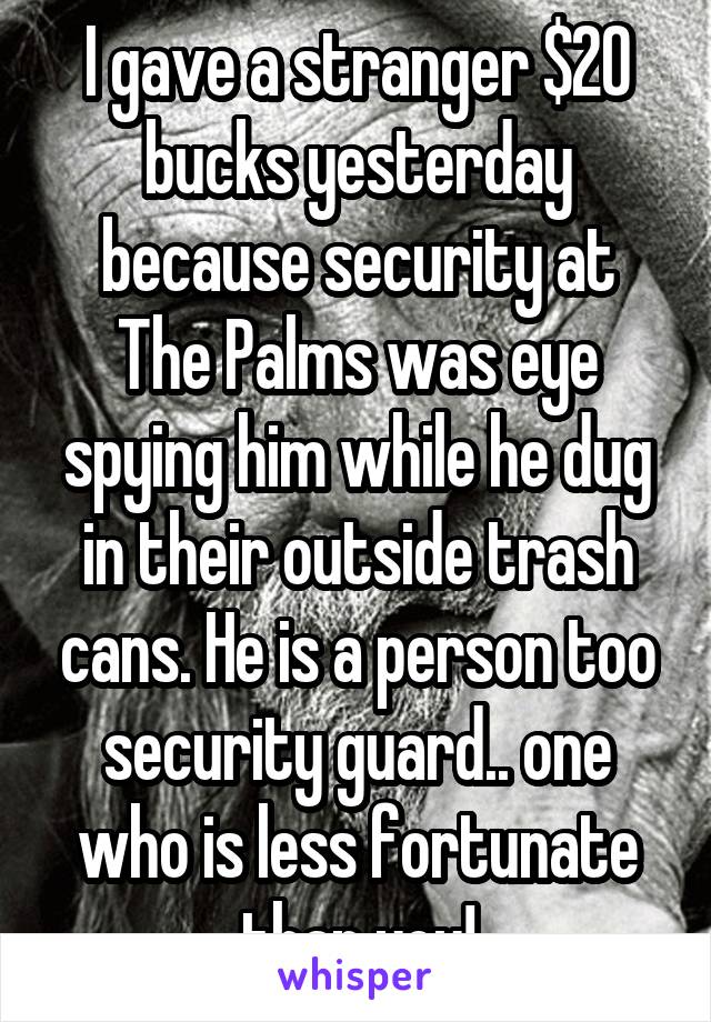 I gave a stranger $20 bucks yesterday because security at The Palms was eye spying him while he dug in their outside trash cans. He is a person too security guard.. one who is less fortunate than you!