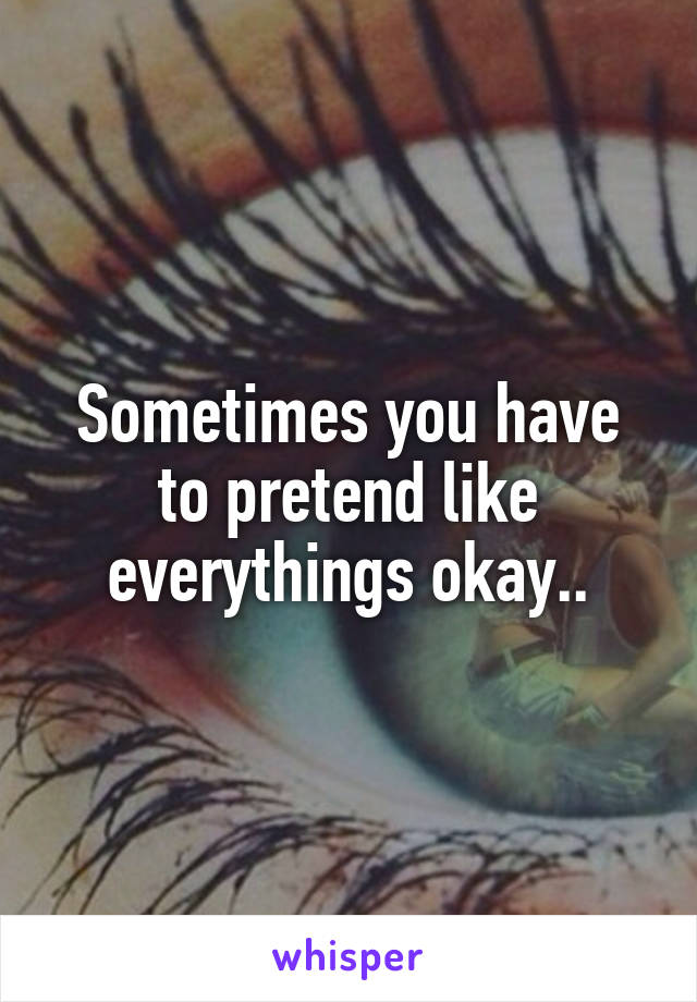 Sometimes you have to pretend like everythings okay..