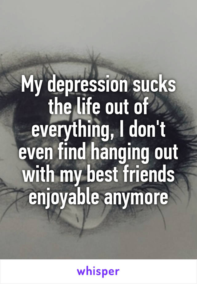 My depression sucks the life out of everything, I don't even find hanging out with my best friends enjoyable anymore