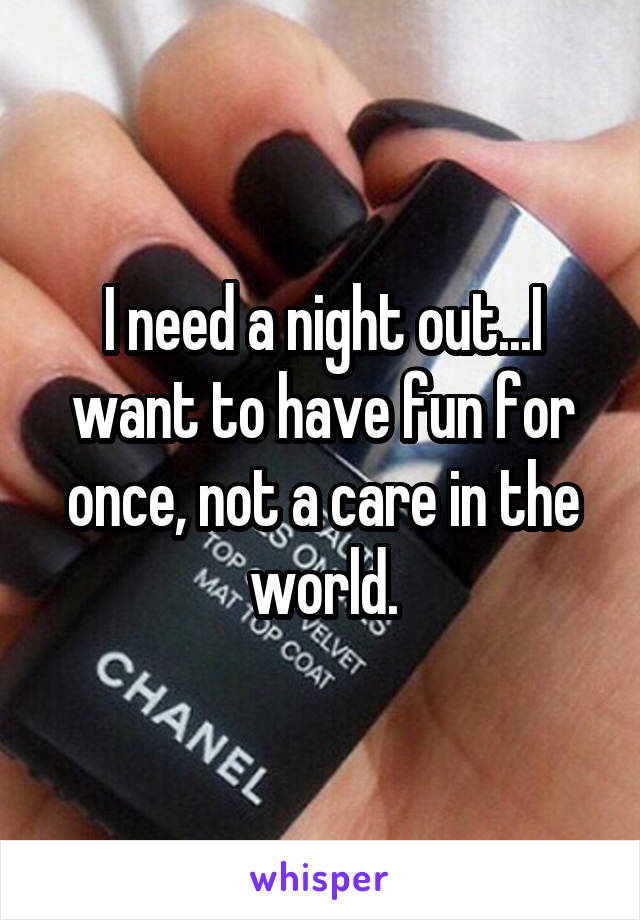I need a night out...I want to have fun for once, not a care in the world.