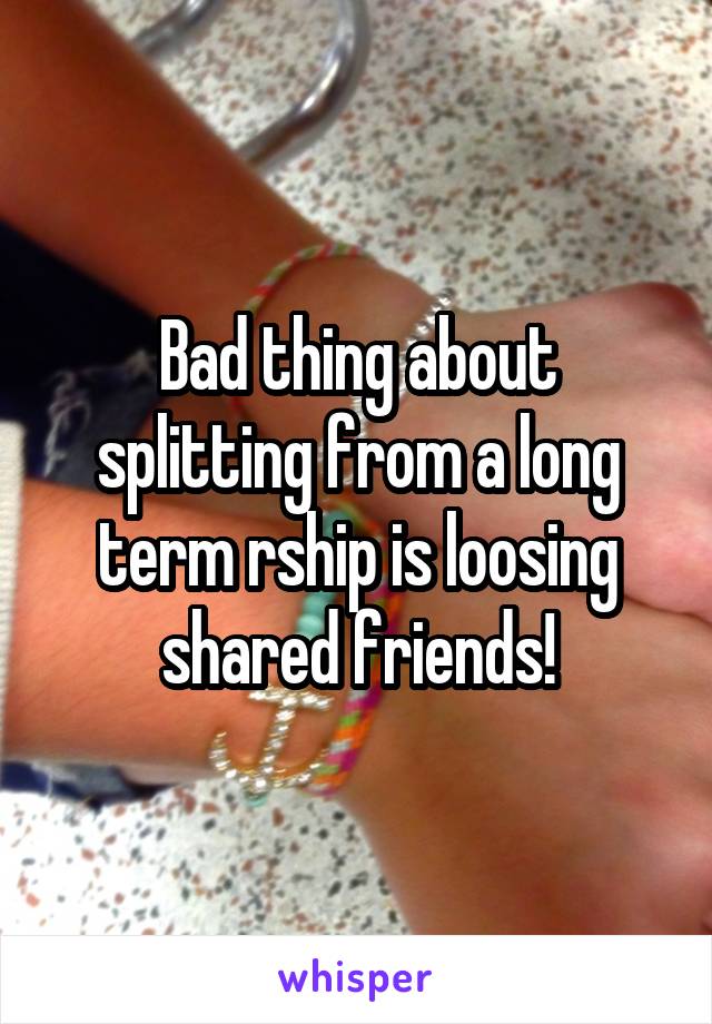 Bad thing about splitting from a long term rship is loosing shared friends!