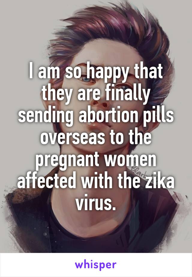 I am so happy that they are finally sending abortion pills overseas to the pregnant women affected with the zika virus.