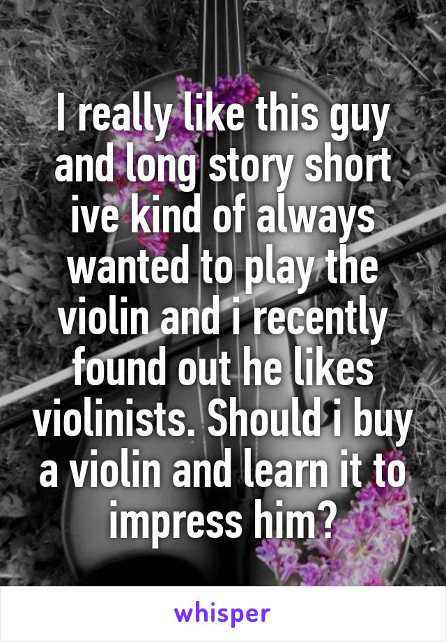 I really like this guy and long story short ive kind of always wanted to play the violin and i recently found out he likes violinists. Should i buy a violin and learn it to impress him?