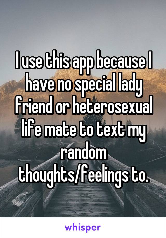 I use this app because I have no special lady friend or heterosexual life mate to text my random thoughts/feelings to.