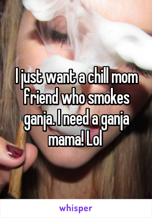 I just want a chill mom friend who smokes ganja. I need a ganja mama! Lol 