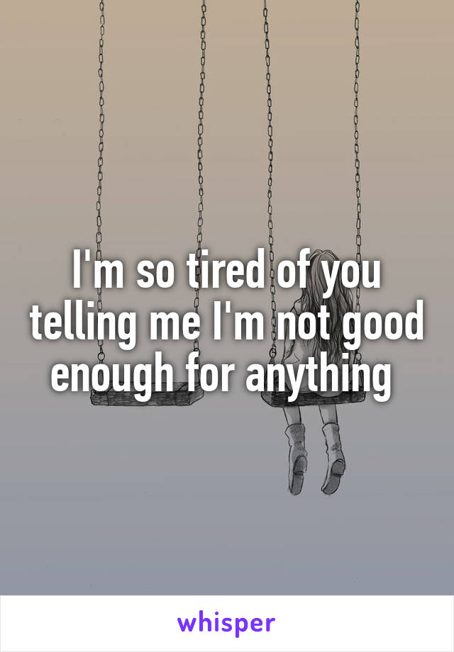 I'm so tired of you telling me I'm not good enough for anything 