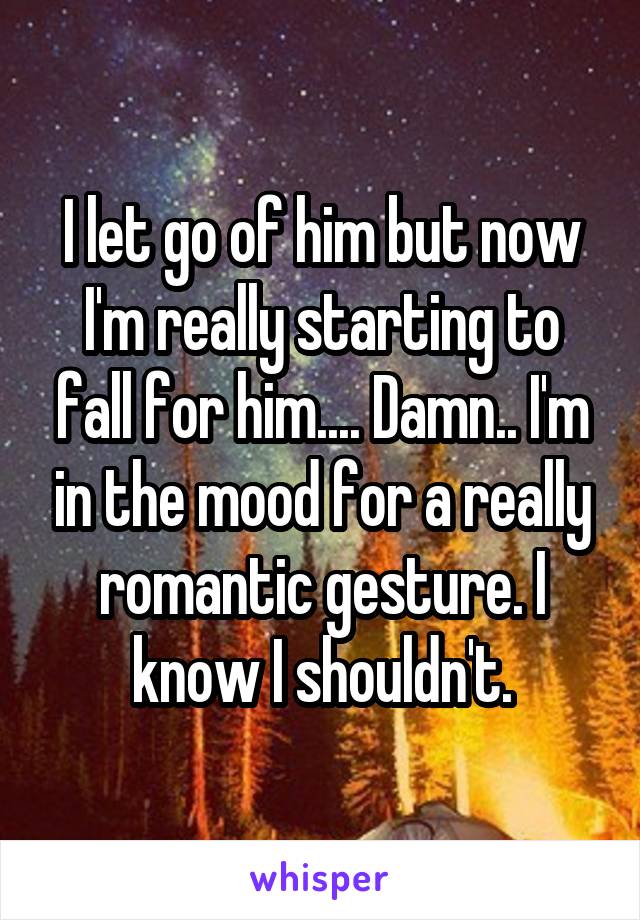 I let go of him but now I'm really starting to fall for him.... Damn.. I'm in the mood for a really romantic gesture. I know I shouldn't.