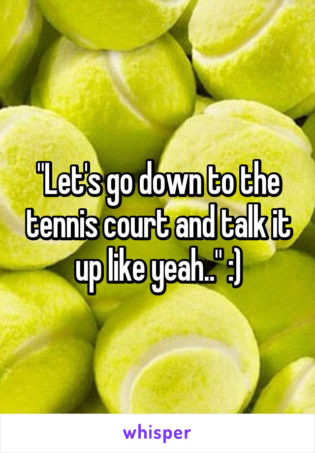 "Let's go down to the tennis court and talk it up like yeah.." :)
