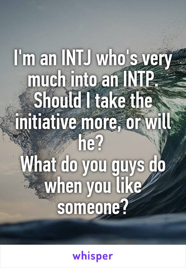 I'm an INTJ who's very much into an INTP. Should I take the initiative more, or will he? 
What do you guys do when you like someone?