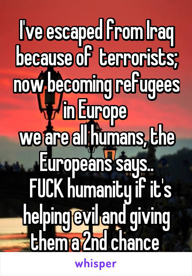 I've escaped from Iraq because of  terrorists; now becoming refugees in Europe 
we are all humans, the Europeans says..
  FUCK humanity if it's helping evil and giving them a 2nd chance 