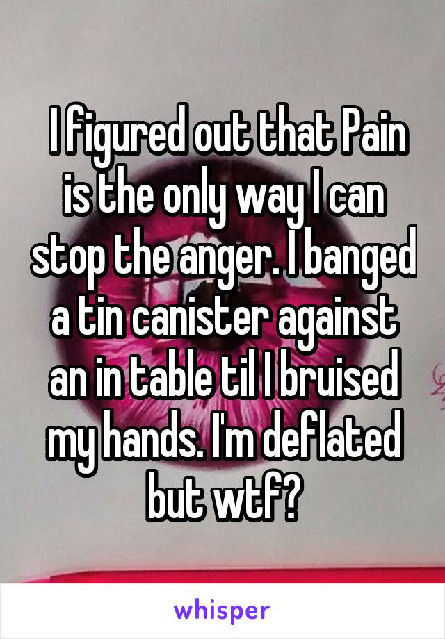  I figured out that Pain is the only way I can stop the anger. I banged a tin canister against an in table til I bruised my hands. I'm deflated but wtf?