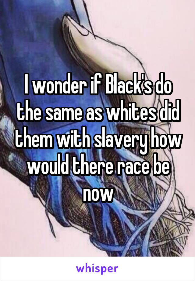 I wonder if Black's do the same as whites did them with slavery how would there race be now