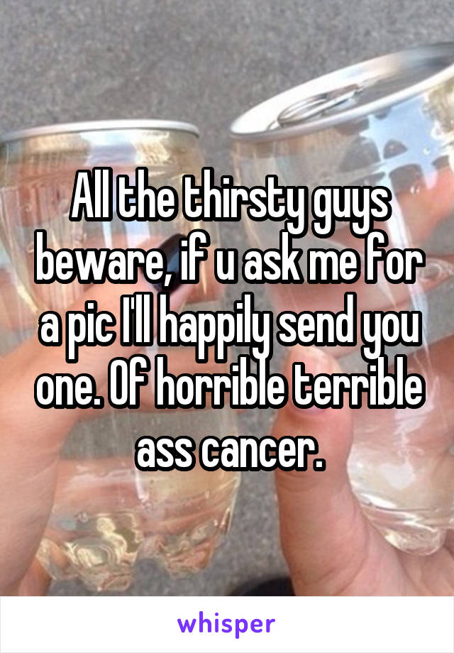 All the thirsty guys beware, if u ask me for a pic I'll happily send you one. Of horrible terrible ass cancer.