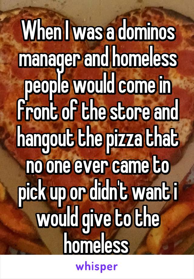 When I was a dominos manager and homeless people would come in front of the store and hangout the pizza that no one ever came to pick up or didn't want i would give to the homeless 