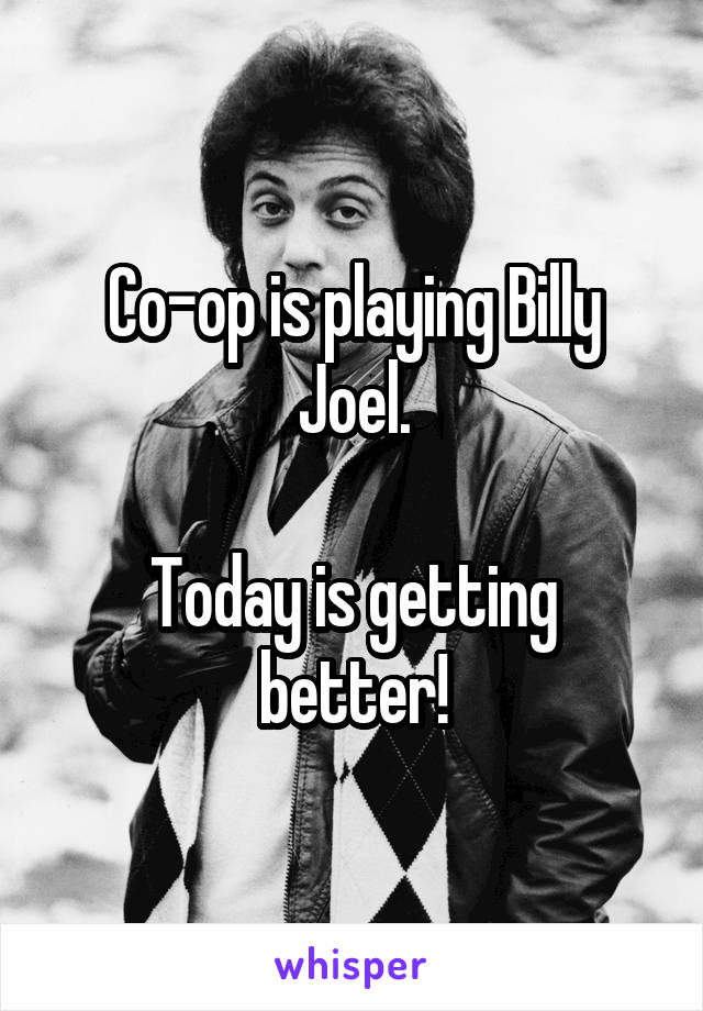 Co-op is playing Billy Joel.

Today is getting better!