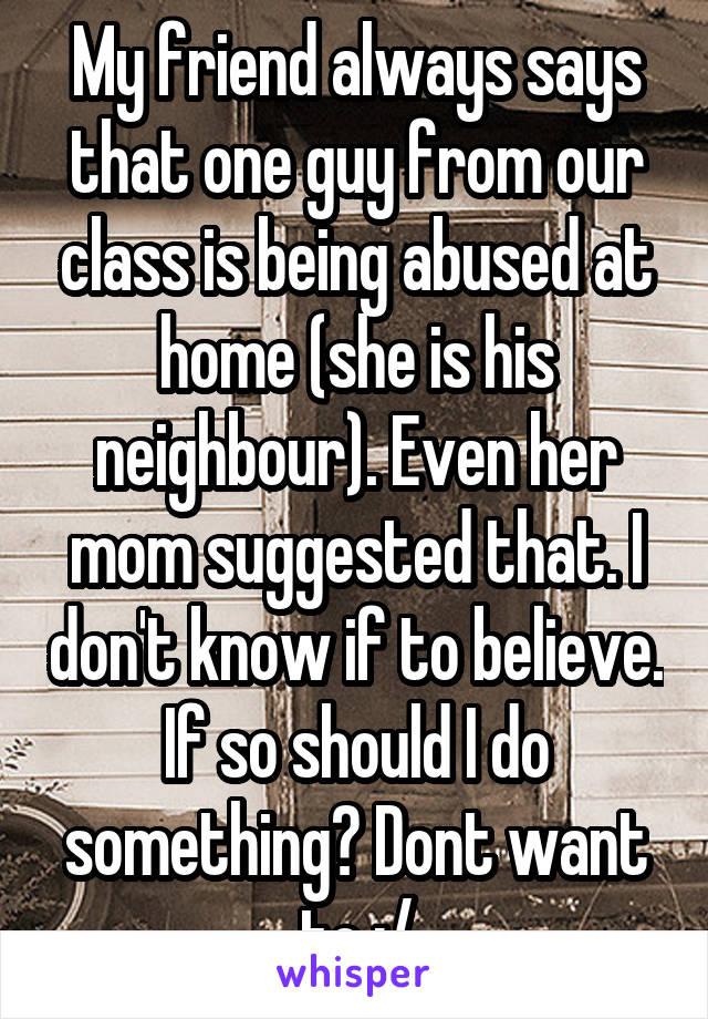 My friend always says that one guy from our class is being abused at home (she is his neighbour). Even her mom suggested that. I don't know if to believe. If so should I do something? Dont want to :/