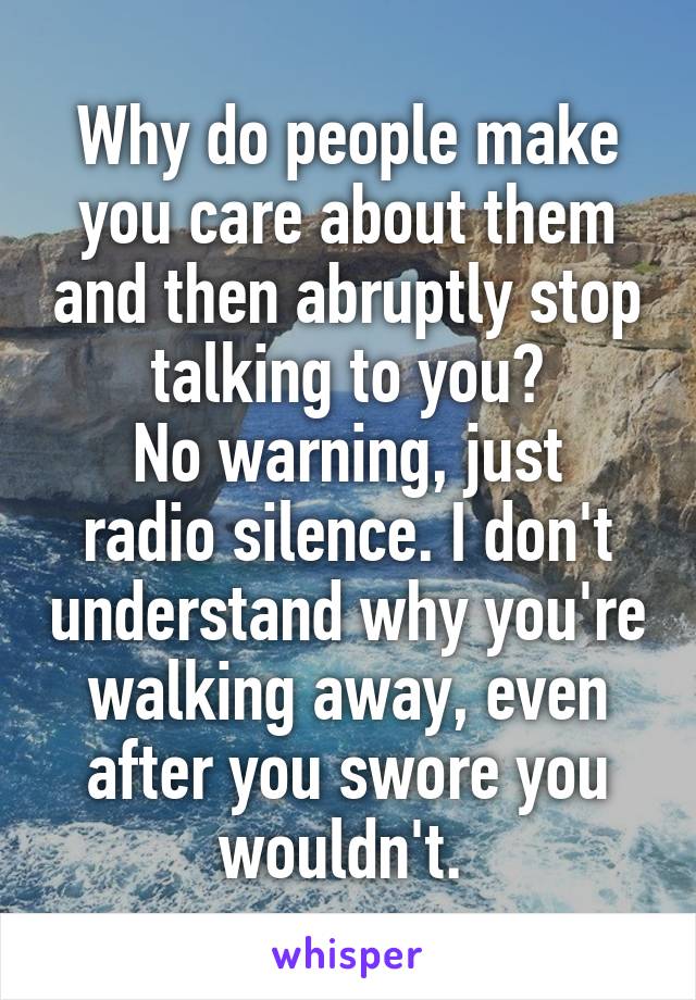 Why do people make you care about them and then abruptly stop talking to you?
No warning, just radio silence. I don't understand why you're walking away, even after you swore you wouldn't. 