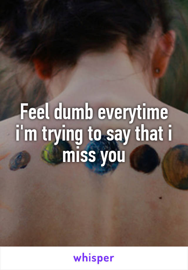 Feel dumb everytime i'm trying to say that i miss you
