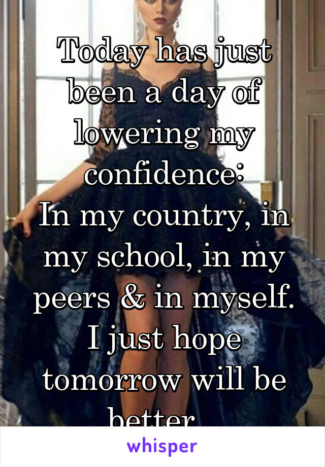 Today has just been a day of lowering my confidence:
In my country, in my school, in my peers & in myself.
I just hope tomorrow will be better...