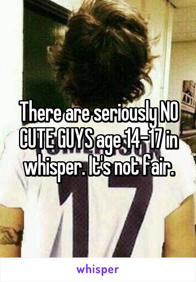 There are seriously NO CUTE GUYS age 14-17 in whisper. It's not fair.