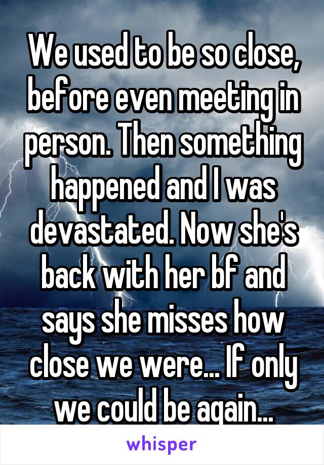 We used to be so close, before even meeting in person. Then something happened and I was devastated. Now she's back with her bf and says she misses how close we were... If only we could be again...