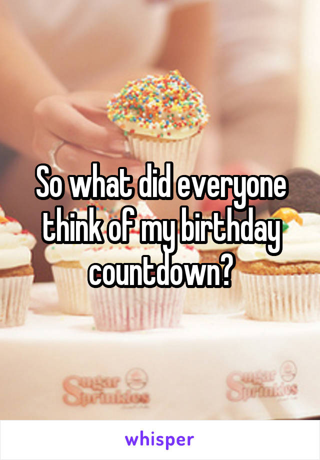 So what did everyone think of my birthday countdown?