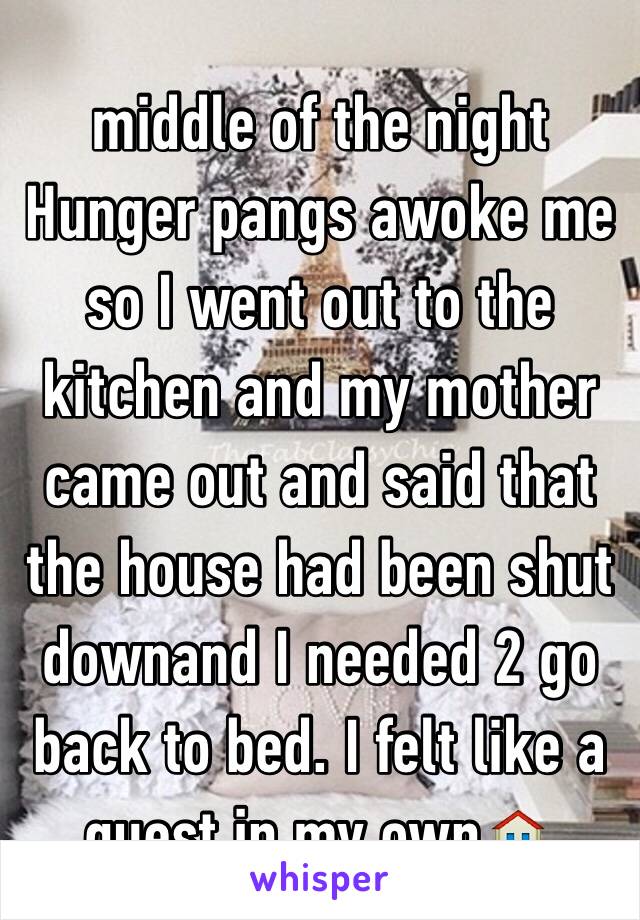 middle of the night Hunger pangs awoke me so I went out to the kitchen and my mother came out and said that the house had been shut downand I needed 2 go back to bed. I felt like a guest in my own🏠