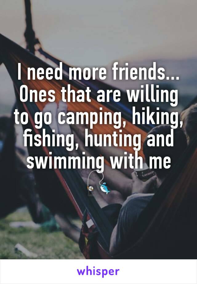 I need more friends... Ones that are willing to go camping, hiking, fishing, hunting and swimming with me🎣