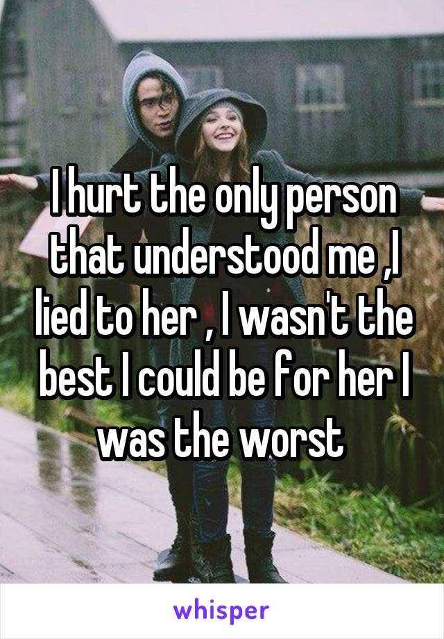 I hurt the only person that understood me ,I lied to her , I wasn't the best I could be for her I was the worst 
