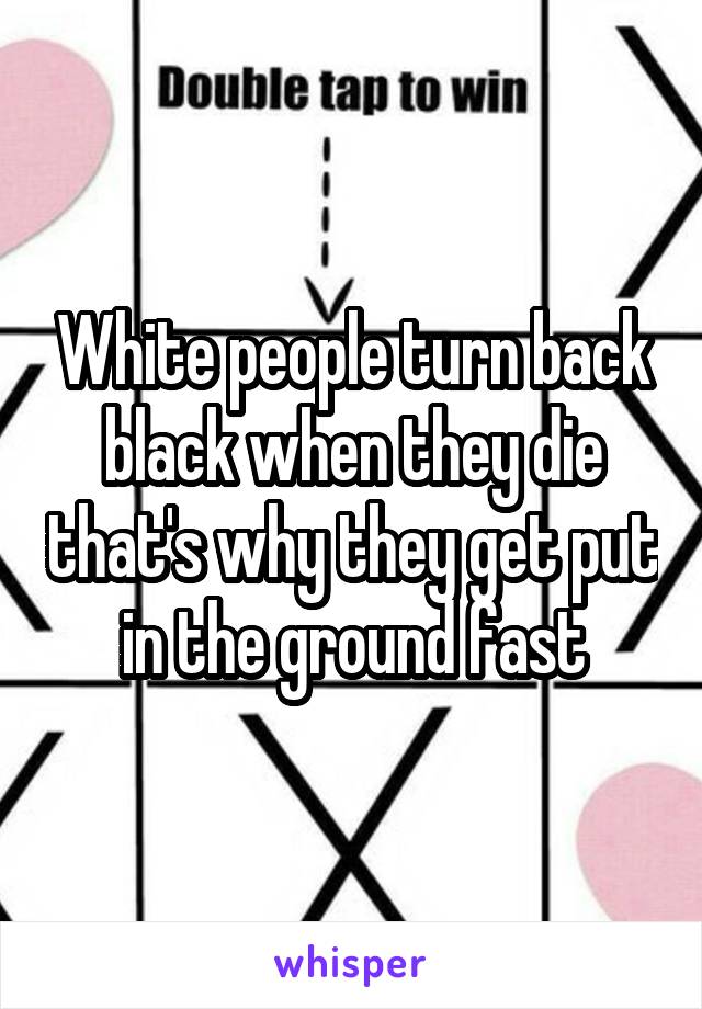 White people turn back black when they die that's why they get put in the ground fast