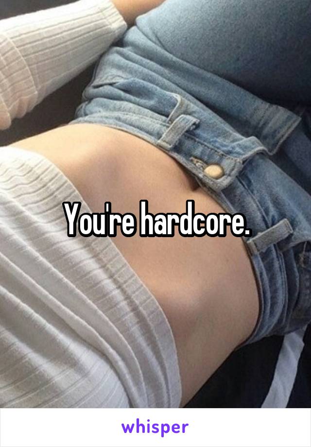 You're hardcore.