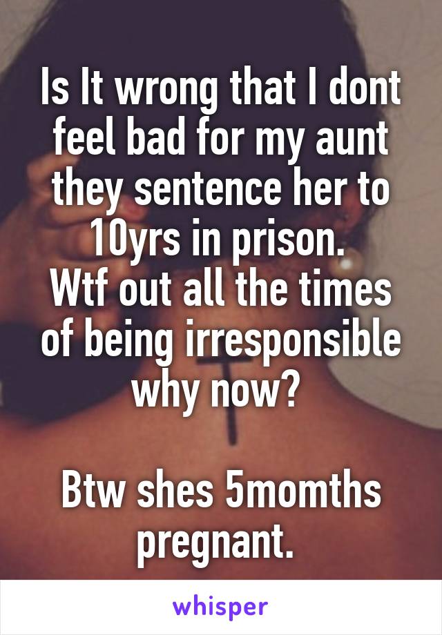 Is It wrong that I dont feel bad for my aunt they sentence her to 10yrs in prison. 
Wtf out all the times of being irresponsible why now? 

Btw shes 5momths pregnant. 