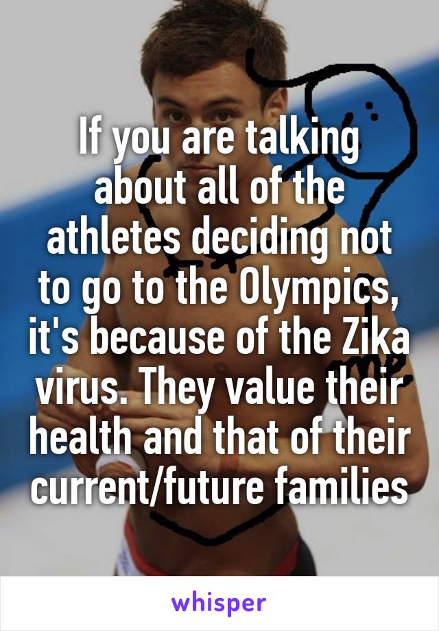 If you are talking about all of the athletes deciding not to go to the Olympics, it's because of the Zika virus. They value their health and that of their current/future families