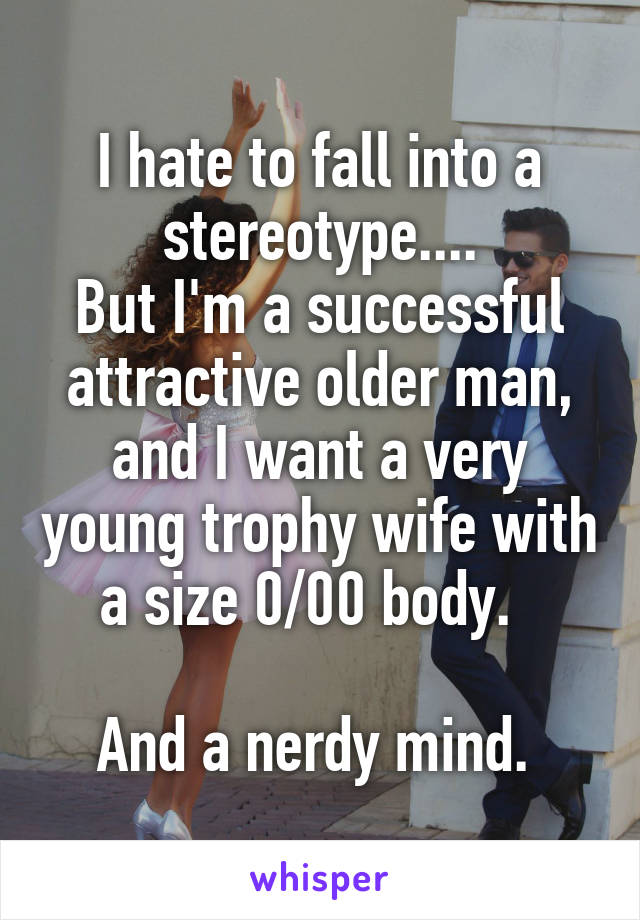 I hate to fall into a stereotype....
But I'm a successful attractive older man, and I want a very young trophy wife with a size 0/00 body.  

And a nerdy mind. 