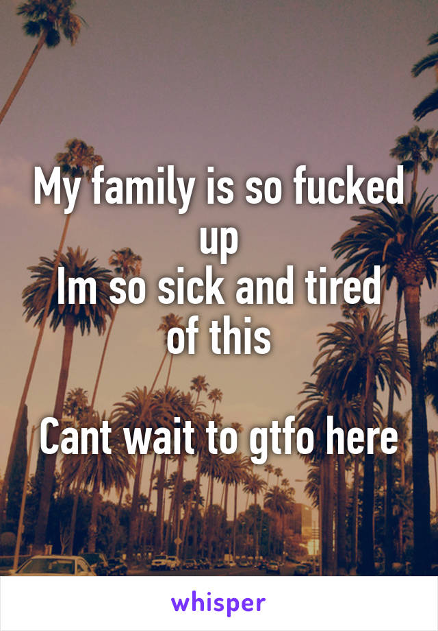 My family is so fucked up
Im so sick and tired of this

Cant wait to gtfo here