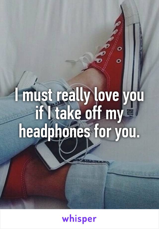 I must really love you if I take off my headphones for you.